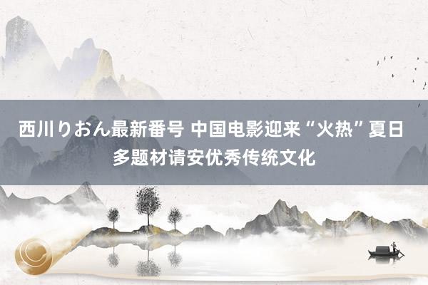 西川りおん最新番号 中国电影迎来“火热”夏日 多题材请安优秀传统文化