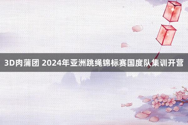 3D肉蒲团 2024年亚洲跳绳锦标赛国度队集训开营