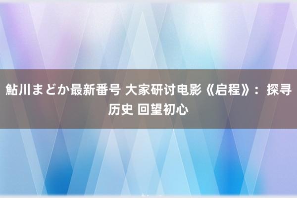 鮎川まどか最新番号 大家研讨电影《启程》：探寻历史 回望初心