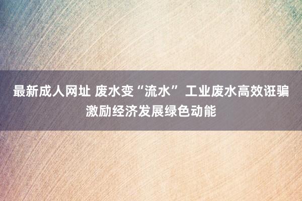 最新成人网址 废水变“流水” 工业废水高效诳骗激励经济发展绿色动能