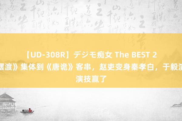 【UD-308R】デジモ痴女 The BEST 2 《灵魂摆渡》集体到《唐诡》客串，赵吏变身秦孝白，于毅演技赢了