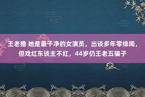 王老撸 她是最干净的女演员，出谈多年零绯闻，但戏红东谈主不红，44岁仍王老五骗子