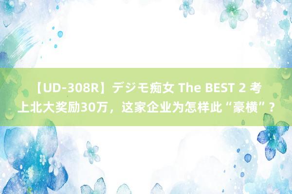 【UD-308R】デジモ痴女 The BEST 2 考上北大奖励30万，这家企业为怎样此“豪横”？