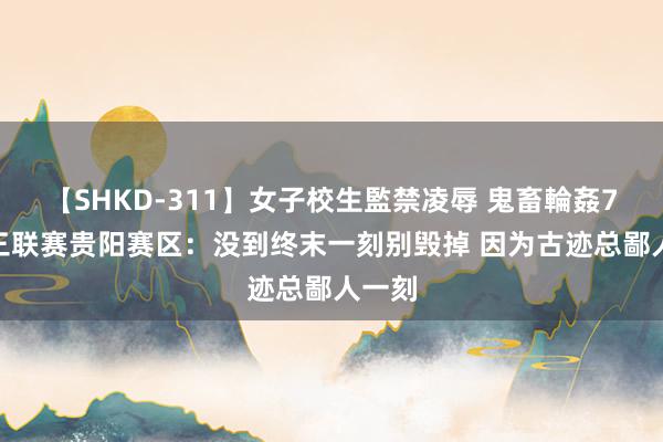 【SHKD-311】女子校生監禁凌辱 鬼畜輪姦77 超三联赛贵阳赛区：没到终末一刻别毁掉 因为古迹总鄙人一刻