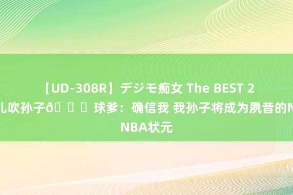 【UD-308R】デジモ痴女 The BEST 2 吹完女儿吹孙子?球爹：确信我 我孙子将成为夙昔的NBA状元