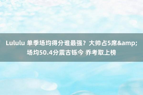 Lululu 单季场均得分谁最强？大帅占5席&场均50.4分震古铄今 乔考取上榜