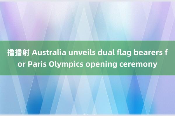 撸撸射 Australia unveils dual flag bearers for Paris Olympics opening ceremony