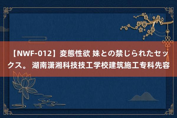 【NWF-012】変態性欲 妹との禁じられたセックス。 湖南潇湘科技技工学校建筑施工专科先容