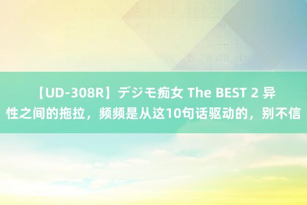 【UD-308R】デジモ痴女 The BEST 2 异性之间的拖拉，频频是从这10句话驱动的，别不信