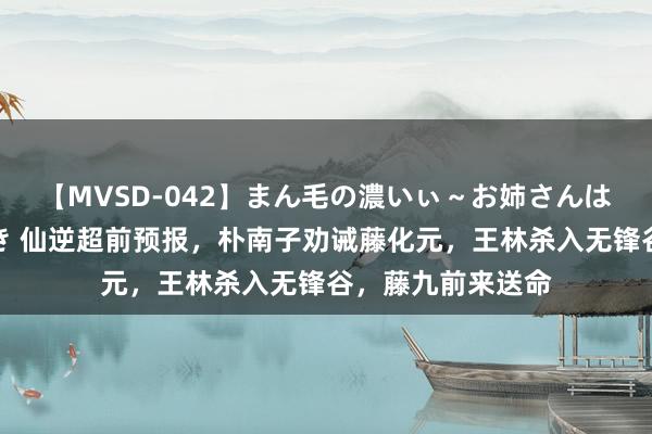 【MVSD-042】まん毛の濃いぃ～お姉さんは生中出しがお好き 仙逆超前预报，朴南子劝诫藤化元，王林杀入无锋谷，藤九前来送命