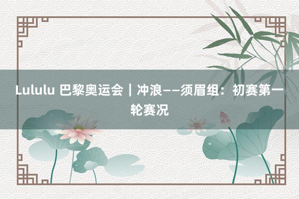 Lululu 巴黎奥运会｜冲浪——须眉组：初赛第一轮赛况