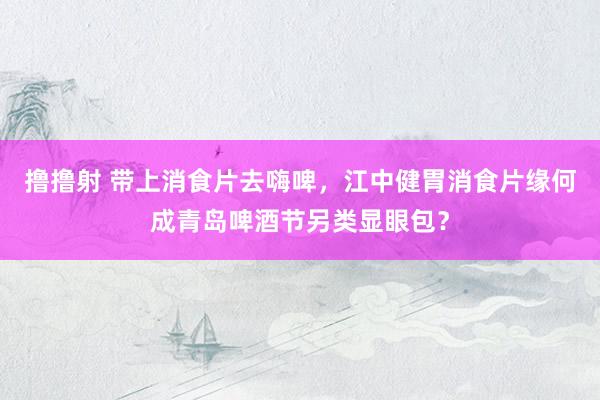 撸撸射 带上消食片去嗨啤，江中健胃消食片缘何成青岛啤酒节另类显眼包？