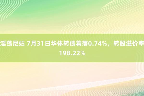 淫荡尼姑 7月31日华体转债着落0.74%，转股溢价率198.22%