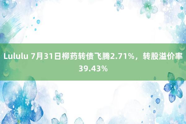 Lululu 7月31日柳药转债飞腾2.71%，转股溢价率39.43%