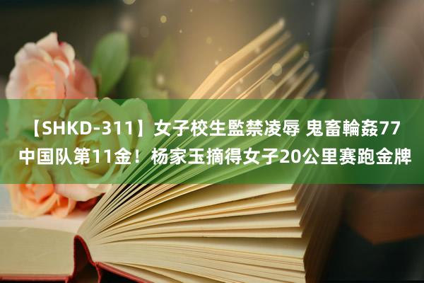 【SHKD-311】女子校生監禁凌辱 鬼畜輪姦77 中国队第11金！杨家玉摘得女子20公里赛跑金牌