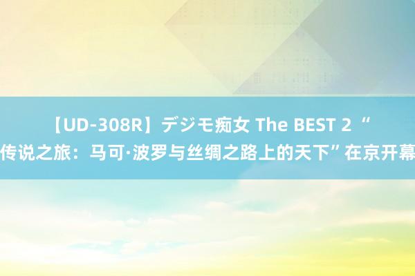 【UD-308R】デジモ痴女 The BEST 2 “传说之旅：马可·波罗与丝绸之路上的天下”在京开幕