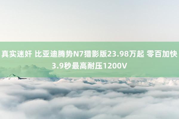 真实迷奸 比亚迪腾势N7猎影版23.98万起 零百加快3.9秒最高耐压1200V