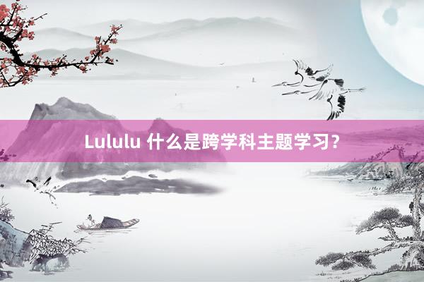 Lululu 什么是跨学科主题学习？