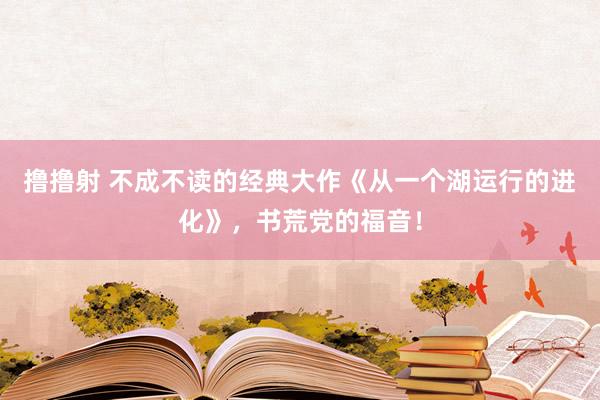 撸撸射 不成不读的经典大作《从一个湖运行的进化》，书荒党的福音！