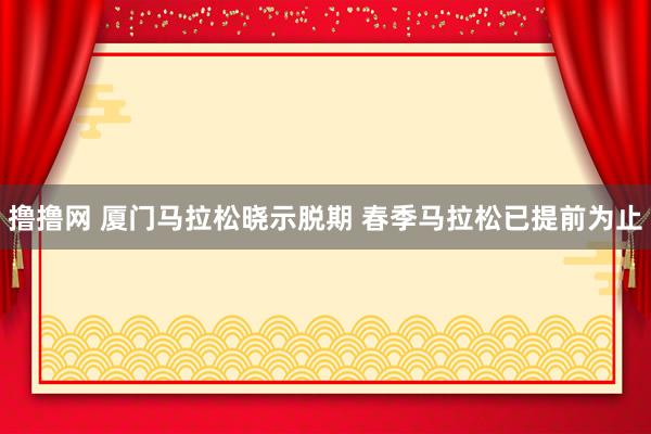 撸撸网 厦门马拉松晓示脱期 春季马拉松已提前为止