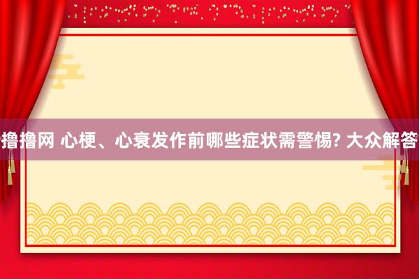 撸撸网 心梗、心衰发作前哪些症状需警惕? 大众解答