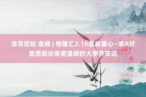 淫荡尼姑 音频 | 格隆汇2.16盘前重心—港A好意思股你需要温顺的大事齐在这