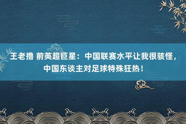 王老撸 前英超巨星：中国联赛水平让我很骇怪，中国东谈主对足球特殊狂热！