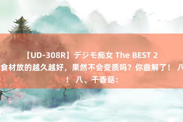 【UD-308R】デジモ痴女 The BEST 2 群众说8种食材放的越久越好，果然不会变质吗？你曲解了！ 八、干香菇：