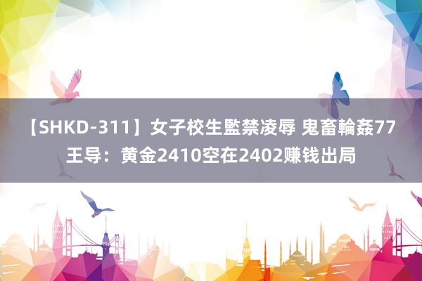 【SHKD-311】女子校生監禁凌辱 鬼畜輪姦77 王导：黄金2410空在2402赚钱出局