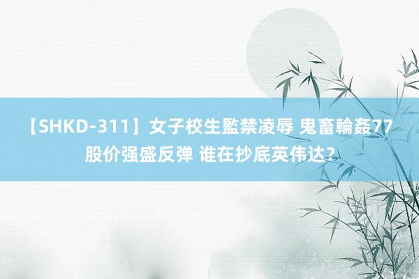 【SHKD-311】女子校生監禁凌辱 鬼畜輪姦77 股价强盛反弹 谁在抄底英伟达？