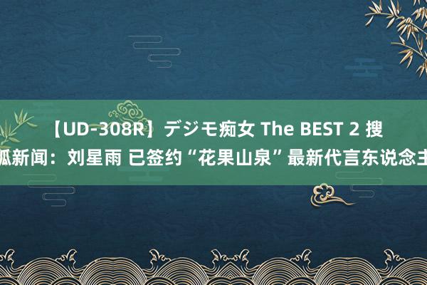 【UD-308R】デジモ痴女 The BEST 2 搜狐新闻：刘星雨 已签约“花果山泉”最新代言东说念主