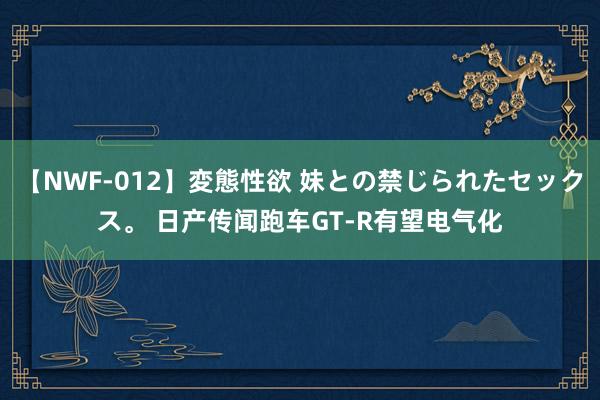 【NWF-012】変態性欲 妹との禁じられたセックス。 日产传闻跑车GT-R有望电气化