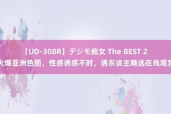 【UD-308R】デジモ痴女 The BEST 2 火爆亚洲色图，性感诱惑不时，诱东谈主精选在线观赏