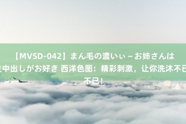 【MVSD-042】まん毛の濃いぃ～お姉さんは生中出しがお好き 西洋色图：精彩刺激，让你洗沐不已！