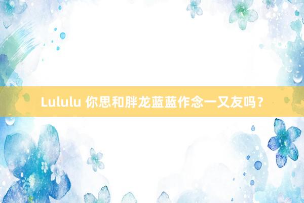 Lululu 你思和胖龙蓝蓝作念一又友吗？