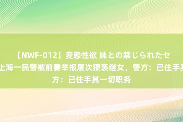 【NWF-012】変態性欲 妹との禁じられたセックス。 上海一民警被前妻举报屡次猥亵继女，警方：已住手其一切职务