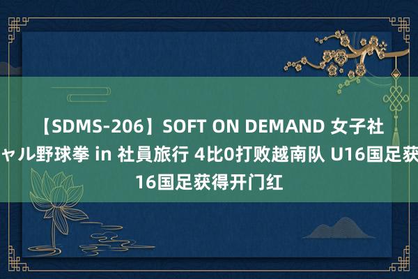 【SDMS-206】SOFT ON DEMAND 女子社員スペシャル野球拳 in 社員旅行 4比0打败越南队 U16国足获得开门红