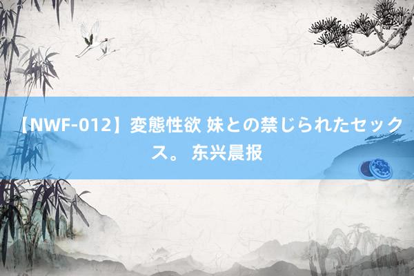 【NWF-012】変態性欲 妹との禁じられたセックス。 东兴晨报