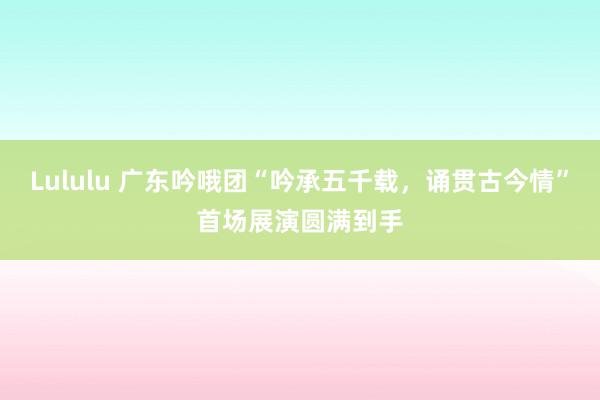 Lululu 广东吟哦团“吟承五千载，诵贯古今情”首场展演圆满到手