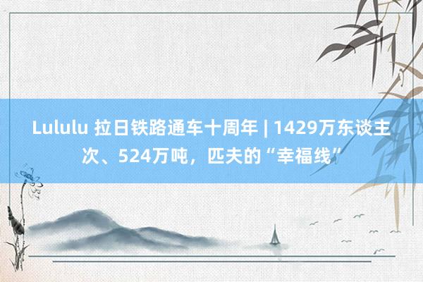 Lululu 拉日铁路通车十周年 | 1429万东谈主次、524万吨，匹夫的“幸福线”