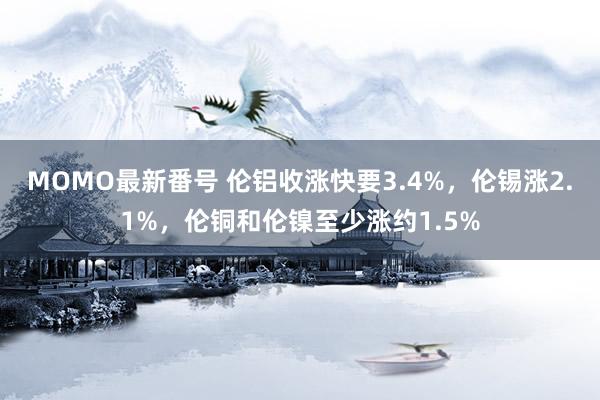 MOMO最新番号 伦铝收涨快要3.4%，伦锡涨2.1%，伦铜和伦镍至少涨约1.5%