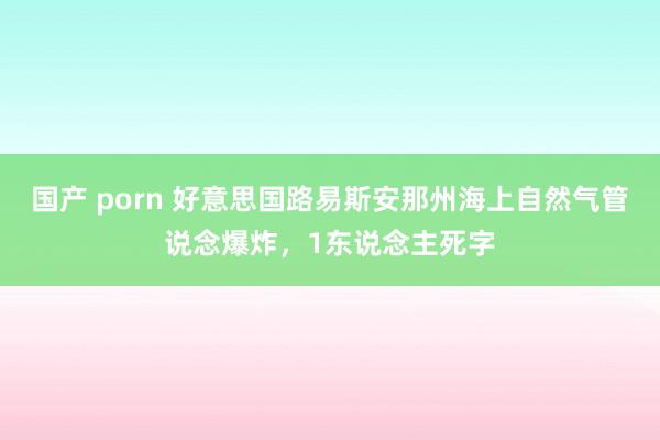 国产 porn 好意思国路易斯安那州海上自然气管说念爆炸，1东说念主死字