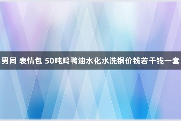 男同 表情包 50吨鸡鸭油水化水洗锅价钱若干钱一套