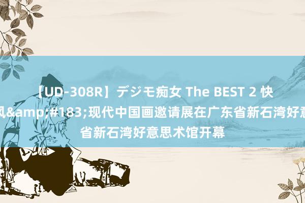 【UD-308R】デジモ痴女 The BEST 2 快讯丨湾区新风&#183;现代中国画邀请展在广东省新石湾好意思术馆开幕