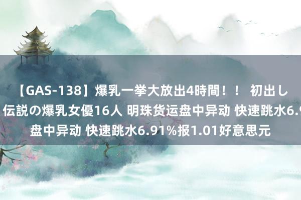 【GAS-138】爆乳一挙大放出4時間！！ 初出し！すべて撮り下ろし 伝説の爆乳女優16人 明珠货运盘中异动 快速跳水6.91%报1.01好意思元