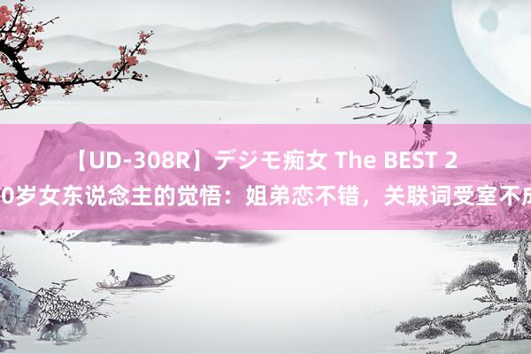 【UD-308R】デジモ痴女 The BEST 2 40岁女东说念主的觉悟：姐弟恋不错，关联词受室不成