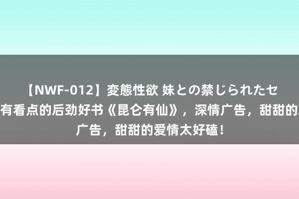 【NWF-012】変態性欲 妹との禁じられたセックス。 最有看点的后劲好书《昆仑有仙》，深情广告，甜甜的爱情太好磕！