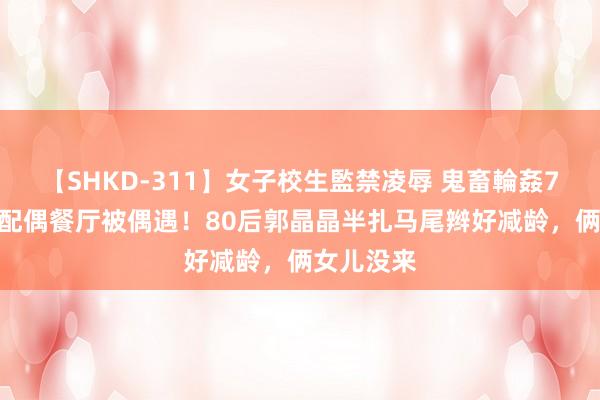 【SHKD-311】女子校生監禁凌辱 鬼畜輪姦77 霍启刚配偶餐厅被偶遇！80后郭晶晶半扎马尾辫好减龄，俩女儿没来