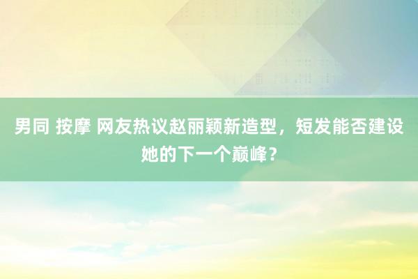 男同 按摩 网友热议赵丽颖新造型，短发能否建设她的下一个巅峰？