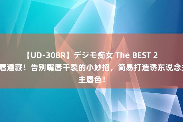 【UD-308R】デジモ痴女 The BEST 2 水润双唇遁藏！告别嘴唇干裂的小妙招，简易打造诱东说念主唇色！